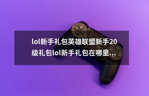 lol新手礼包英雄联盟新手20级礼包lol新手礼包在哪里领取,英雄联盟新手召唤师大礼包-第1张-游戏-拼搏