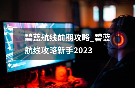 碧蓝航线前期攻略_碧蓝航线攻略新手2023-第1张-游戏-拼搏