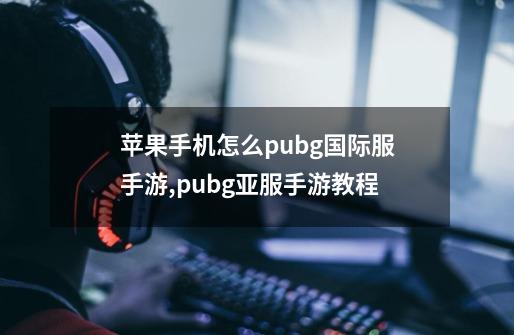 苹果手机怎么pubg国际服手游,pubg亚服手游教程-第1张-游戏-拼搏