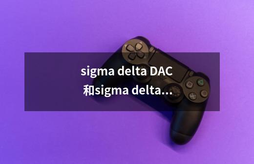 sigma delta DAC 和sigma delta ADC转换机制_da模块怎么用-第1张-游戏-拼搏