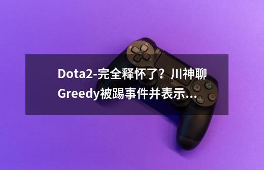 Dota2-完全释怀了？川神聊Greedy被踢事件并表示：不是Pis踢的我-第1张-游戏-拼搏