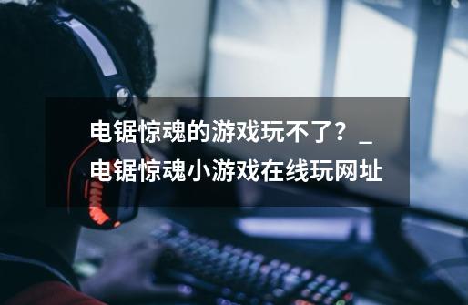 电锯惊魂的游戏玩不了？_电锯惊魂小游戏在线玩网址-第1张-游戏-拼搏