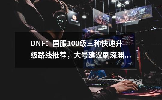 DNF：国服100级三种快速升级路线推荐，大号建议刷深渊到满级-第1张-游戏-拼搏