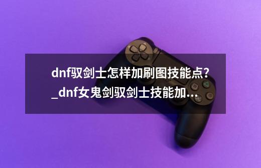 dnf驭剑士怎样加刷图技能点？_dnf女鬼剑驭剑士技能加点-第1张-游戏-拼搏