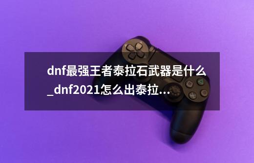 dnf最强王者泰拉石武器是什么_dnf2021怎么出泰拉石武器-第1张-游戏-拼搏