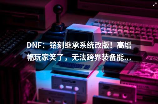 DNF：铭刻继承系统改版！高增幅玩家笑了，无法跨界装备能跨界了-第1张-游戏-拼搏