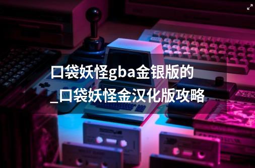 口袋妖怪gba金银版的_口袋妖怪金汉化版攻略-第1张-游戏-拼搏