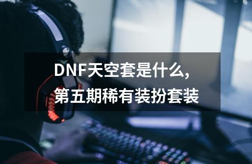 DNF天空套是什么,第五期稀有装扮套装-第1张-游戏-拼搏