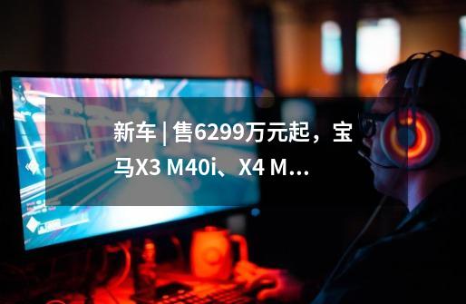 新车 | 售62.99万元起，宝马X3 M40i、X4 M40i正式上市，5.2秒破百-第1张-游戏-拼搏