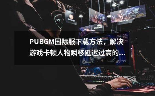 PUBGM国际服下载方法，解决游戏卡顿人物瞬移延迟过高的问题-第1张-游戏-拼搏