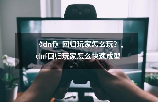 《dnf》回归玩家怎么玩？,dnf回归玩家怎么快速成型-第1张-游戏-拼搏