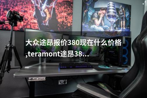 大众途昂报价380现在什么价格?,teramont途昂380价格-第1张-游戏-拼搏