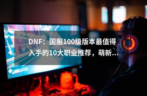 DNF：国服100级版本最值得入手的10大职业推荐，萌新也能轻松养猪-第1张-游戏-拼搏