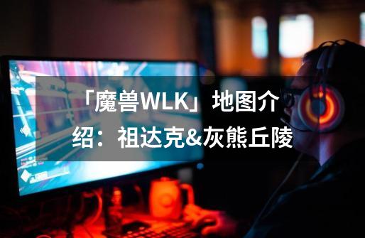 「魔兽WLK」地图介绍：祖达克&灰熊丘陵-第1张-游戏-拼搏