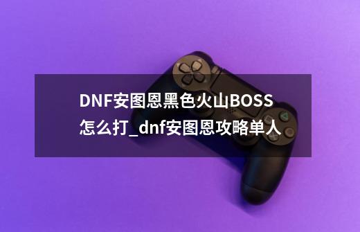 DNF安图恩黑色火山BOSS怎么打_dnf安图恩攻略单人-第1张-游戏-拼搏