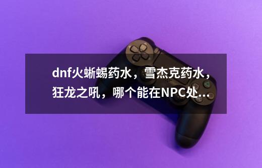 dnf火蜥蜴药水，雪杰克药水，狂龙之吼，哪个能在NPC处买，哪个NPC？_dnf狂龙之怒怎么得-第1张-游戏-拼搏