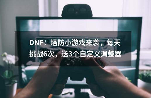 DNF：塔防小游戏来袭，每天挑战6次，送3个自定义调整器-第1张-游戏-拼搏