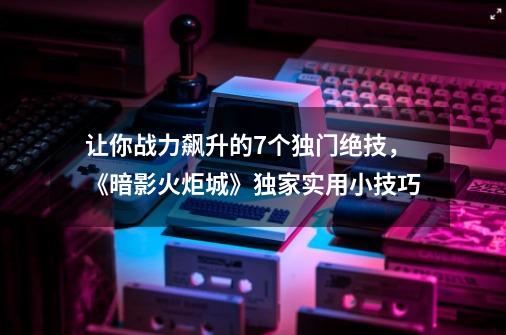 让你战力飙升的7个独门绝技，《暗影火炬城》独家实用小技巧-第1张-游戏-拼搏