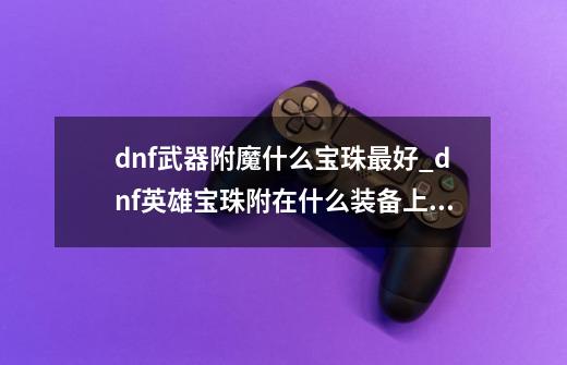 dnf武器附魔什么宝珠最好_dnf英雄宝珠附在什么装备上卖最好呢-第1张-游戏-拼搏