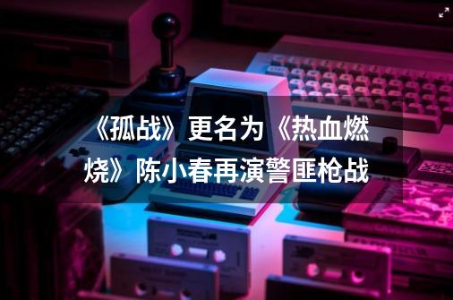 《孤战》更名为《热血燃烧》陈小春再演警匪枪战-第1张-游戏-拼搏