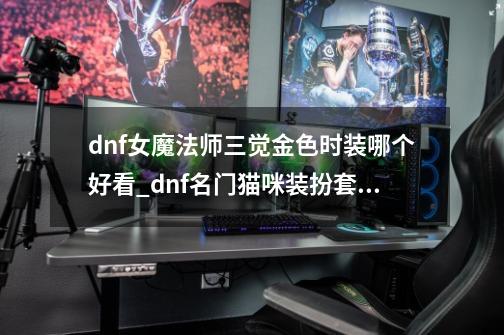 dnf女魔法师三觉金色时装哪个好看_dnf名门猫咪装扮套装哪个好看-第1张-游戏-拼搏