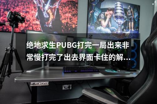 绝地求生PUBG打完一局出来非常慢/打完了出去界面卡住的解决办法-第1张-游戏-拼搏