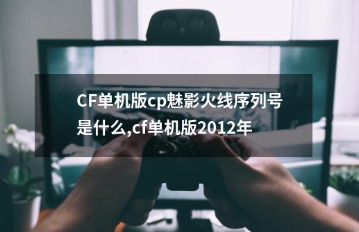 CF单机版cp魅影火线序列号是什么,cf单机版2012年-第1张-游戏-拼搏