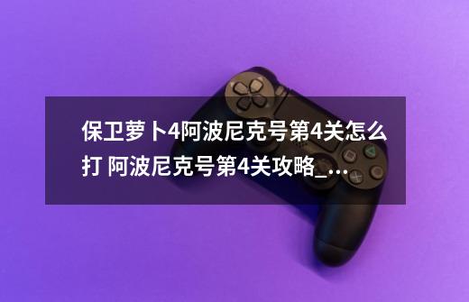 保卫萝卜4阿波尼克号第4关怎么打 阿波尼克号第4关攻略_保卫萝卜4阿波尼克号37集全攻略-第1张-游戏-拼搏