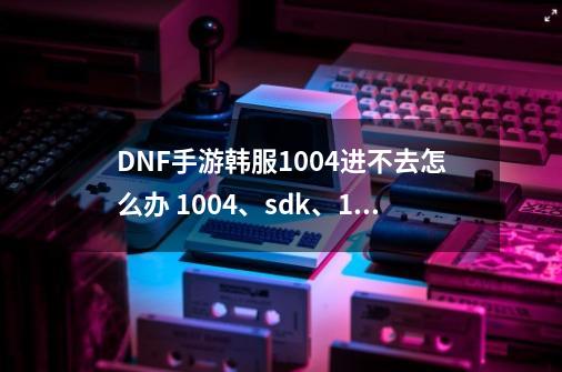 DNF手游韩服1004进不去怎么办 1004、sdk、111、无法连接原因及解决方法_dnf进不了游戏-第1张-游戏-拼搏