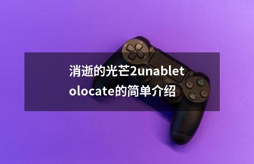 消逝的光芒2unabletolocate的简单介绍-第1张-游戏-拼搏