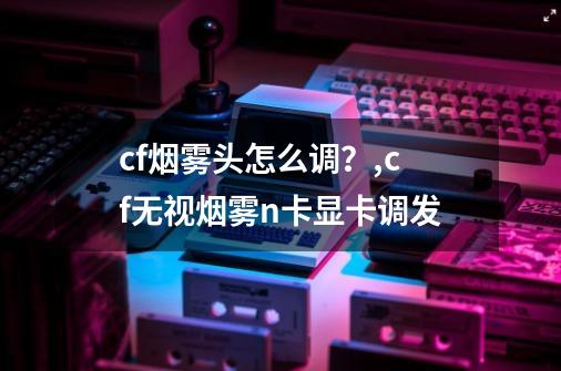 cf烟雾头怎么调？,cf无视烟雾n卡显卡调发-第1张-游戏-拼搏