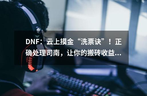 DNF：云上摸金“洗票诀”！正确处理司南，让你的搬砖收益翻倍-第1张-游戏-拼搏