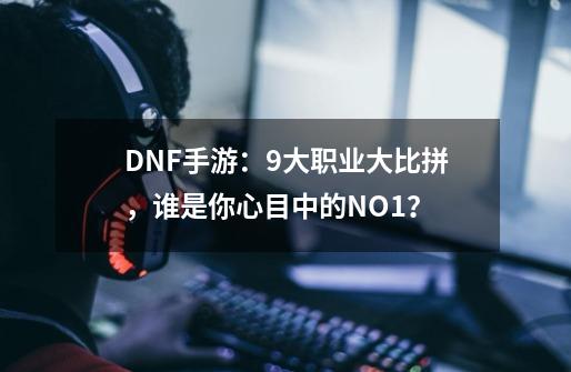 DNF手游：9大职业大比拼，谁是你心目中的NO.1？-第1张-游戏-拼搏