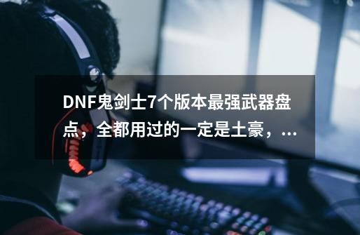 DNF鬼剑士7个版本最强武器盘点，全都用过的一定是土豪，你用过几把？,dnf月之光芒刷哪个深渊-第1张-游戏-拼搏