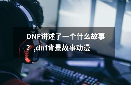 DNF讲述了一个什么故事？,dnf背景故事动漫-第1张-游戏-拼搏