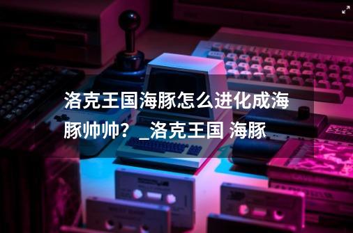 洛克王国海豚怎么进化成海豚帅帅？_洛克王国 海豚-第1张-游戏-拼搏