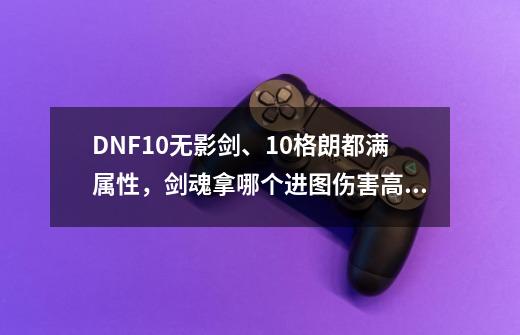 DNF+10无影剑、+10格朗都满属性，剑魂拿哪个进图伤害高、最好用过得来·说得详细点、谢谢。,dnf无影剑剑身-第1张-游戏-拼搏