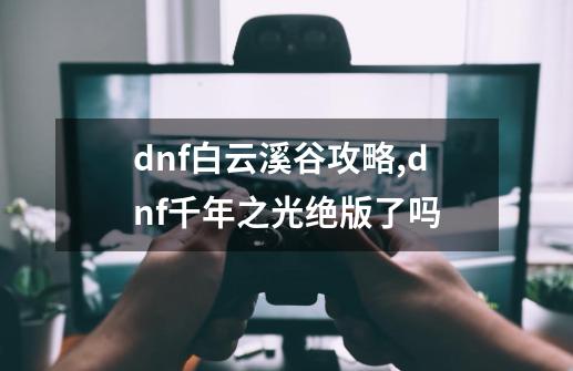 dnf白云溪谷攻略,dnf千年之光绝版了吗-第1张-游戏-拼搏