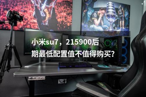 小米su7，215900后期最低配置值不值得购买？-第1张-游戏-拼搏