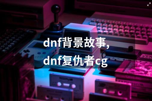 dnf背景故事,dnf复仇者cg-第1张-游戏-拼搏