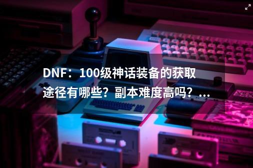 DNF：100级神话装备的获取途径有哪些？副本难度高吗？掉率怎么样？,dnf神话装备怎么获得方法-第1张-游戏-拼搏