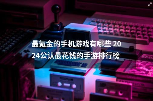 最氪金的手机游戏有哪些 2024公认最花钱的手游排行榜-第1张-游戏-拼搏