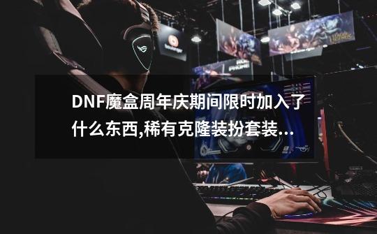 DNF魔盒周年庆期间限时加入了什么东西,稀有克隆装扮套装自选礼盒-第1张-游戏-拼搏