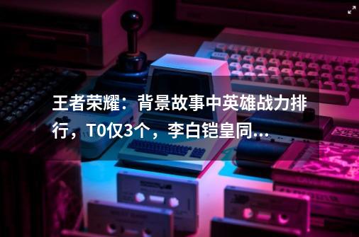 王者荣耀：背景故事中英雄战力排行，T0仅3个，李白铠皇同属一档-第1张-游戏-拼搏