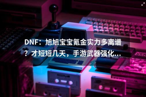 DNF：旭旭宝宝氪金实力多离谱？才短短几天，手游武器强化20成功-第1张-游戏-拼搏