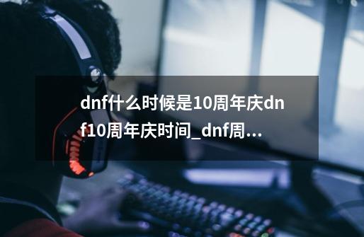 dnf什么时候是10周年庆dnf10周年庆时间_dnf周年庆日期-第1张-游戏-拼搏