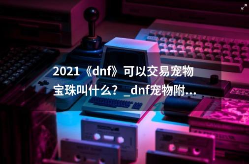 2021《dnf》可以交易宠物宝珠叫什么？_dnf宠物附魔宝珠拍卖叫啥-第1张-游戏-拼搏