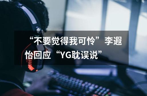 “不要觉得我可怜”李遐怡回应“YG耽误说”-第1张-游戏-拼搏