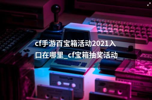 cf手游百宝箱活动2021入口在哪里_cf宝箱抽奖活动-第1张-游戏-拼搏