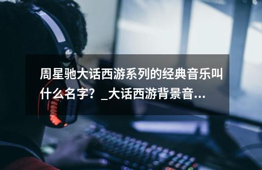 周星驰大话西游系列的经典音乐叫什么名字？_大话西游背景音乐开始噔噔噔-第1张-游戏-拼搏